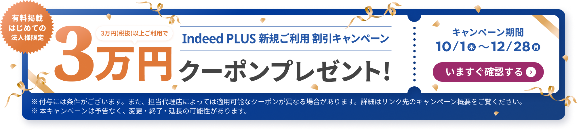 有料掲載はじめての法人様限定「Indeed PLUS 新規ご利用 割引キャンペーン：3万円（税抜）以上ご利用で3万円クーポンプレゼント！」キャンペーン期間 10/1（木）〜12/28（月）いますぐ確認する　※付与には条件がございます。また、担当代理店によっては適用可能なクーポンが異なる場合があります。詳細はリンク先のキャンペーン概要をご覧ください。※本キャンぺーンは予告なく、変更・終了・延長の可能性があります。