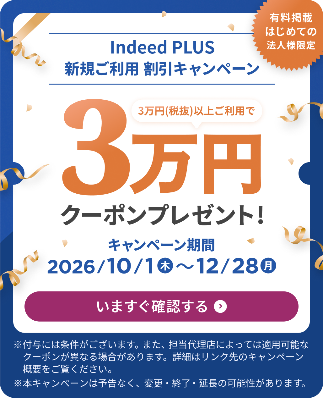 有料掲載はじめての法人様限定「Indeed PLUS 新規ご利用 割引キャンペーン：3万円（税抜）以上ご利用で3万円クーポンプレゼント！」キャンペーン期間 10/1（木）〜12/28（月）いますぐ確認する　※付与には条件がございます。また、担当代理店によっては適用可能なクーポンが異なる場合があります。詳細はリンク先のキャンペーン概要をご覧ください。※本キャンぺーンは予告なく、変更・終了・延長の可能性があります。